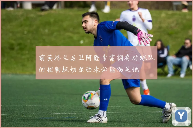 前英格兰后卫阿隆索需拥有对球队的控制权切尔西未必能满足他